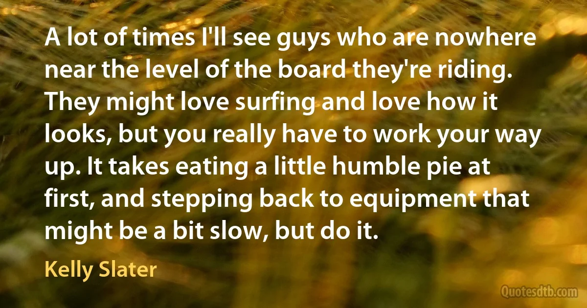 A lot of times I'll see guys who are nowhere near the level of the board they're riding. They might love surfing and love how it looks, but you really have to work your way up. It takes eating a little humble pie at first, and stepping back to equipment that might be a bit slow, but do it. (Kelly Slater)