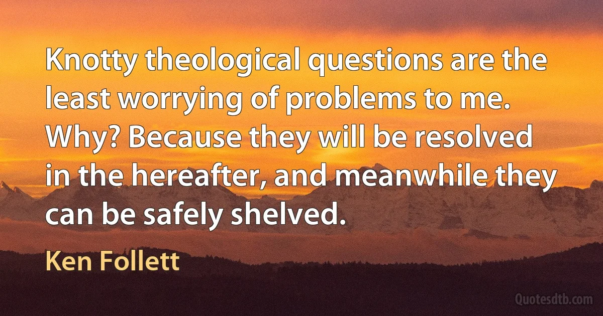 Knotty theological questions are the least worrying of problems to me. Why? Because they will be resolved in the hereafter, and meanwhile they can be safely shelved. (Ken Follett)