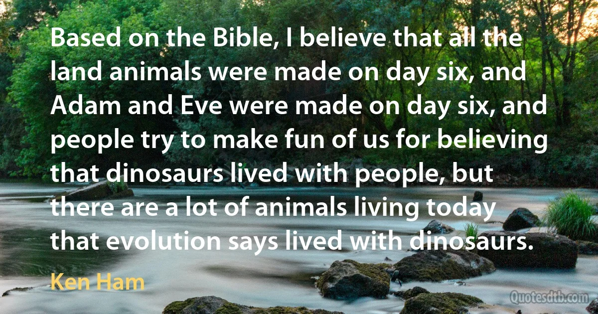 Based on the Bible, I believe that all the land animals were made on day six, and Adam and Eve were made on day six, and people try to make fun of us for believing that dinosaurs lived with people, but there are a lot of animals living today that evolution says lived with dinosaurs. (Ken Ham)