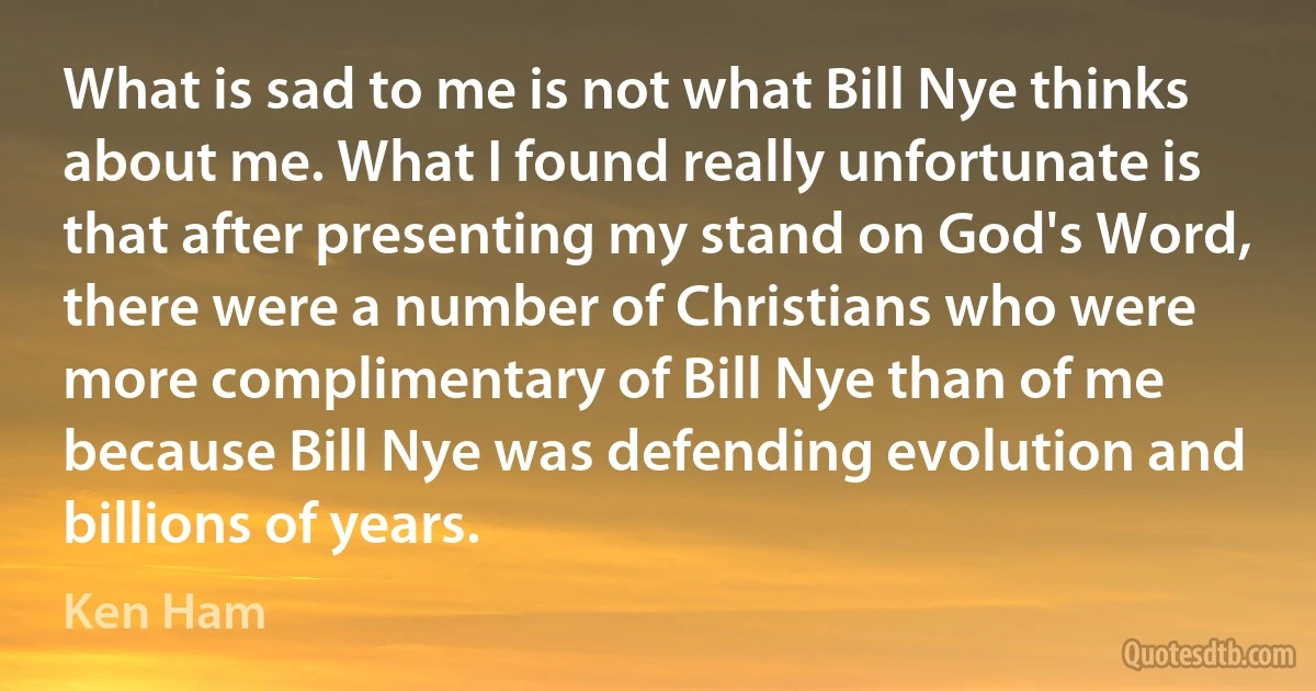 What is sad to me is not what Bill Nye thinks about me. What I found really unfortunate is that after presenting my stand on God's Word, there were a number of Christians who were more complimentary of Bill Nye than of me because Bill Nye was defending evolution and billions of years. (Ken Ham)