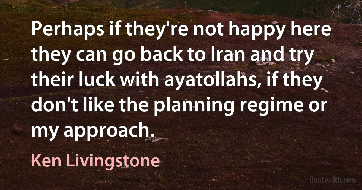 Perhaps if they're not happy here they can go back to Iran and try their luck with ayatollahs, if they don't like the planning regime or my approach. (Ken Livingstone)