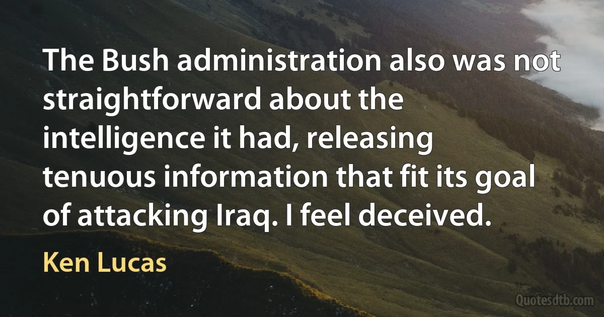 The Bush administration also was not straightforward about the intelligence it had, releasing tenuous information that fit its goal of attacking Iraq. I feel deceived. (Ken Lucas)