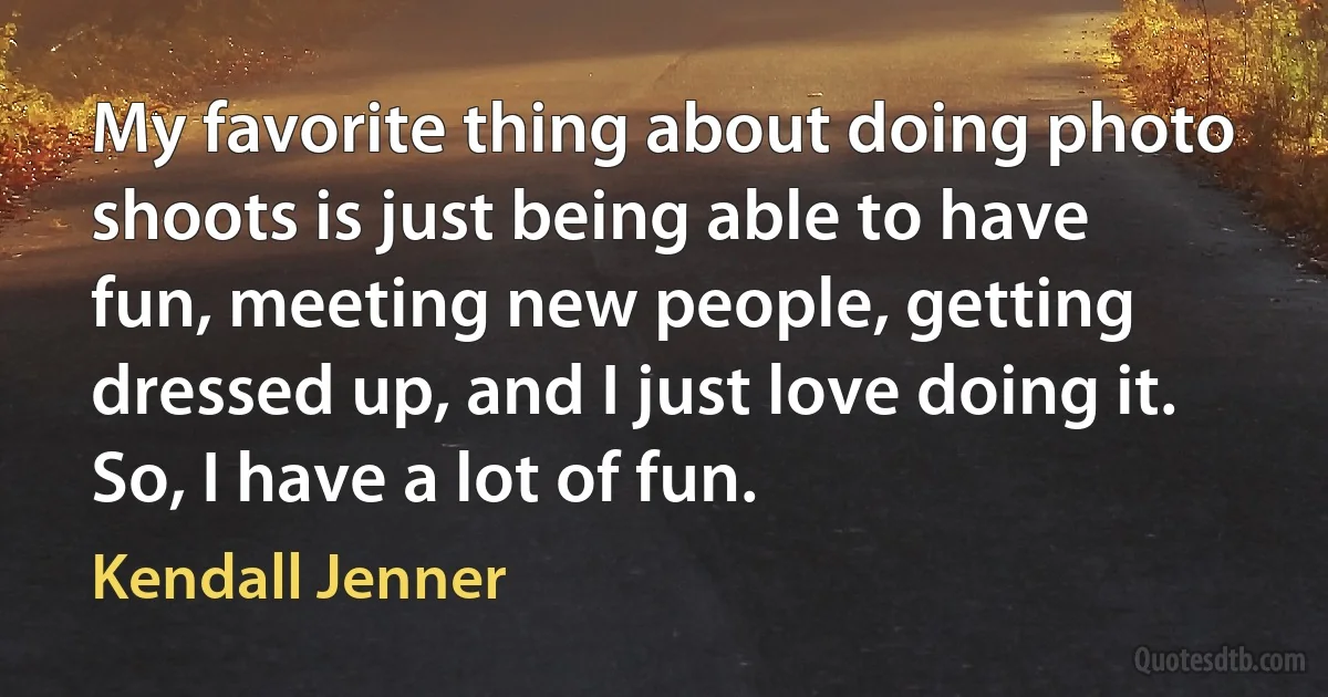 My favorite thing about doing photo shoots is just being able to have fun, meeting new people, getting dressed up, and I just love doing it. So, I have a lot of fun. (Kendall Jenner)