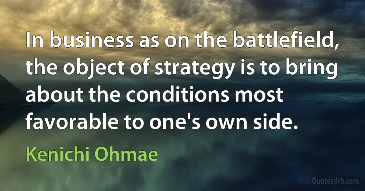 In business as on the battlefield, the object of strategy is to bring about the conditions most favorable to one's own side. (Kenichi Ohmae)