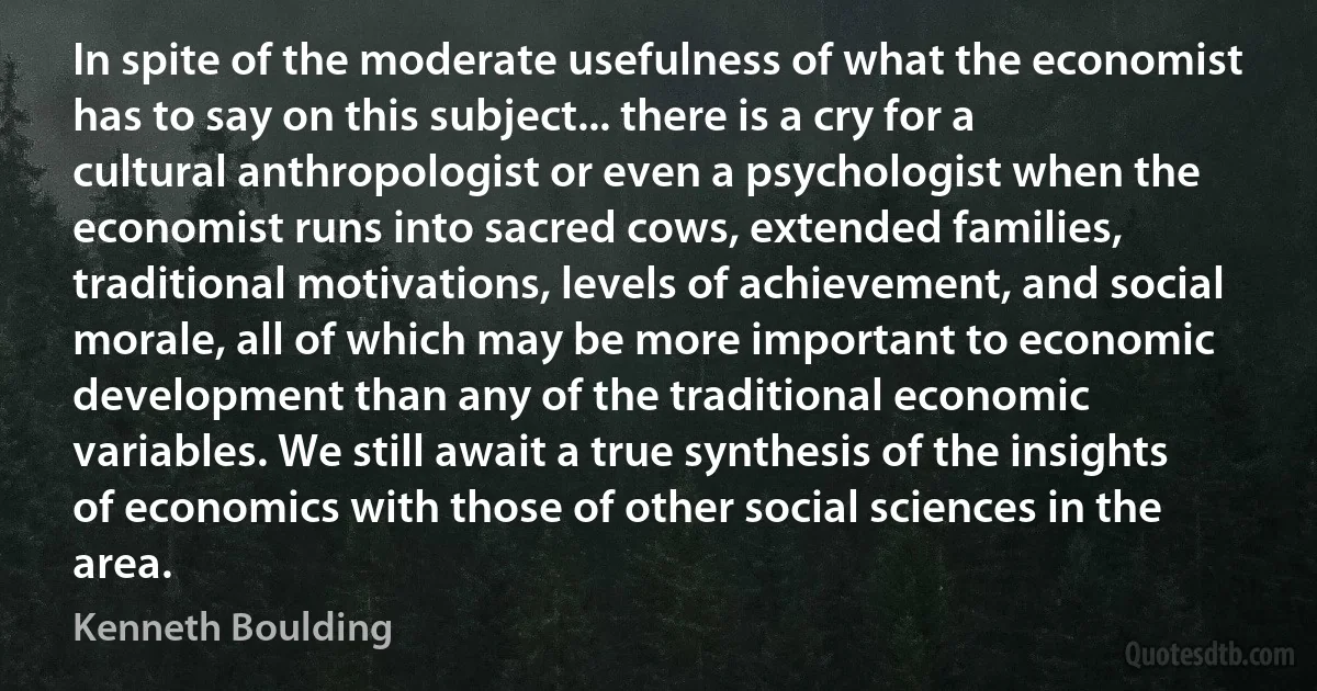 In spite of the moderate usefulness of what the economist has to say on this subject... there is a cry for a cultural anthropologist or even a psychologist when the economist runs into sacred cows, extended families, traditional motivations, levels of achievement, and social morale, all of which may be more important to economic development than any of the traditional economic variables. We still await a true synthesis of the insights of economics with those of other social sciences in the area. (Kenneth Boulding)