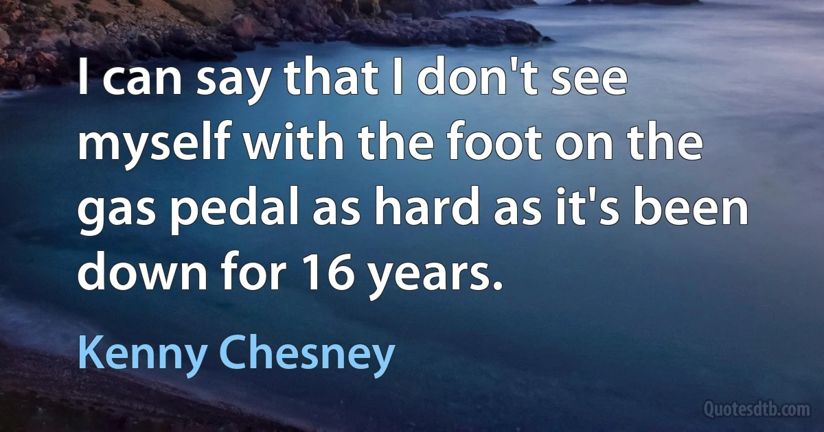 I can say that I don't see myself with the foot on the gas pedal as hard as it's been down for 16 years. (Kenny Chesney)