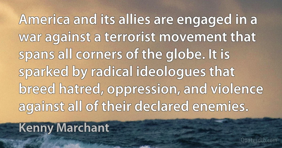 America and its allies are engaged in a war against a terrorist movement that spans all corners of the globe. It is sparked by radical ideologues that breed hatred, oppression, and violence against all of their declared enemies. (Kenny Marchant)