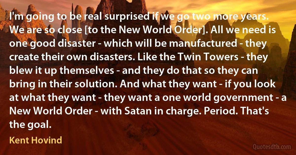 I'm going to be real surprised if we go two more years. We are so close [to the New World Order]. All we need is one good disaster - which will be manufactured - they create their own disasters. Like the Twin Towers - they blew it up themselves - and they do that so they can bring in their solution. And what they want - if you look at what they want - they want a one world government - a New World Order - with Satan in charge. Period. That's the goal. (Kent Hovind)