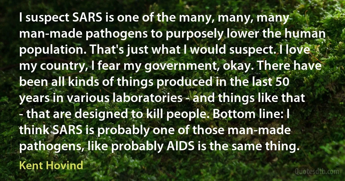 I suspect SARS is one of the many, many, many man-made pathogens to purposely lower the human population. That's just what I would suspect. I love my country, I fear my government, okay. There have been all kinds of things produced in the last 50 years in various laboratories - and things like that - that are designed to kill people. Bottom line: I think SARS is probably one of those man-made pathogens, like probably AIDS is the same thing. (Kent Hovind)