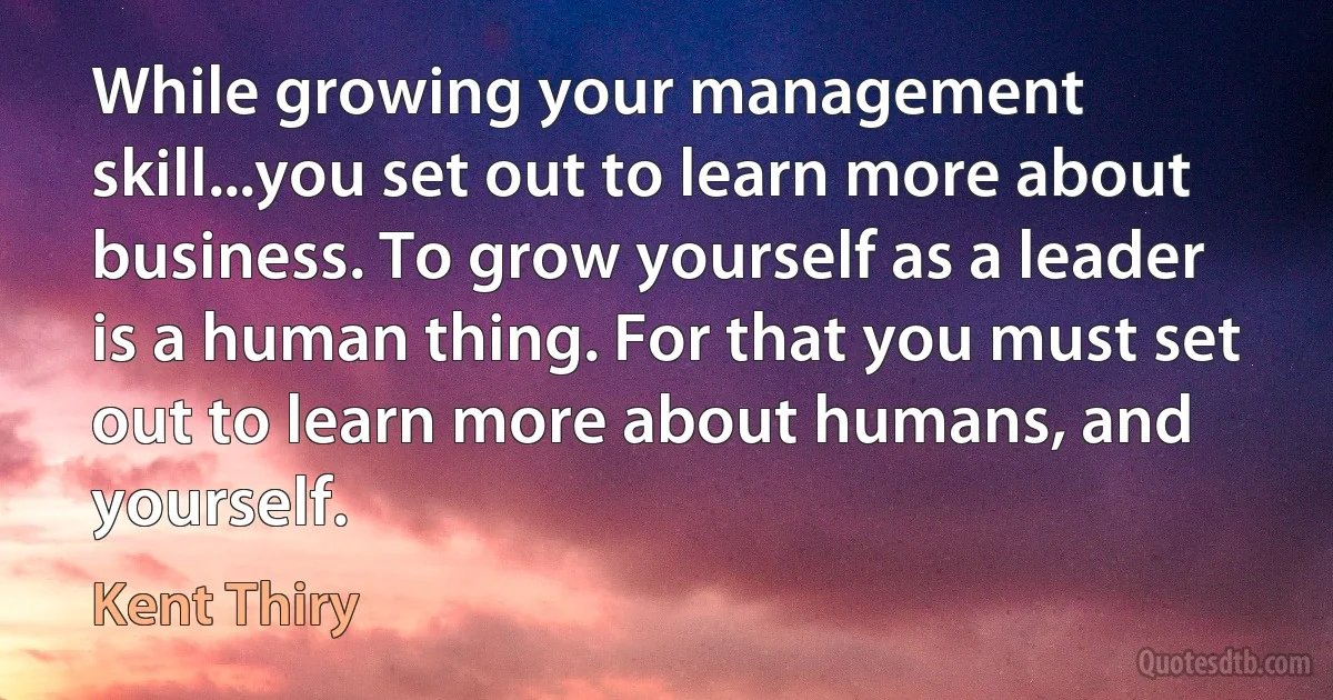 While growing your management skill...you set out to learn more about business. To grow yourself as a leader is a human thing. For that you must set out to learn more about humans, and yourself. (Kent Thiry)