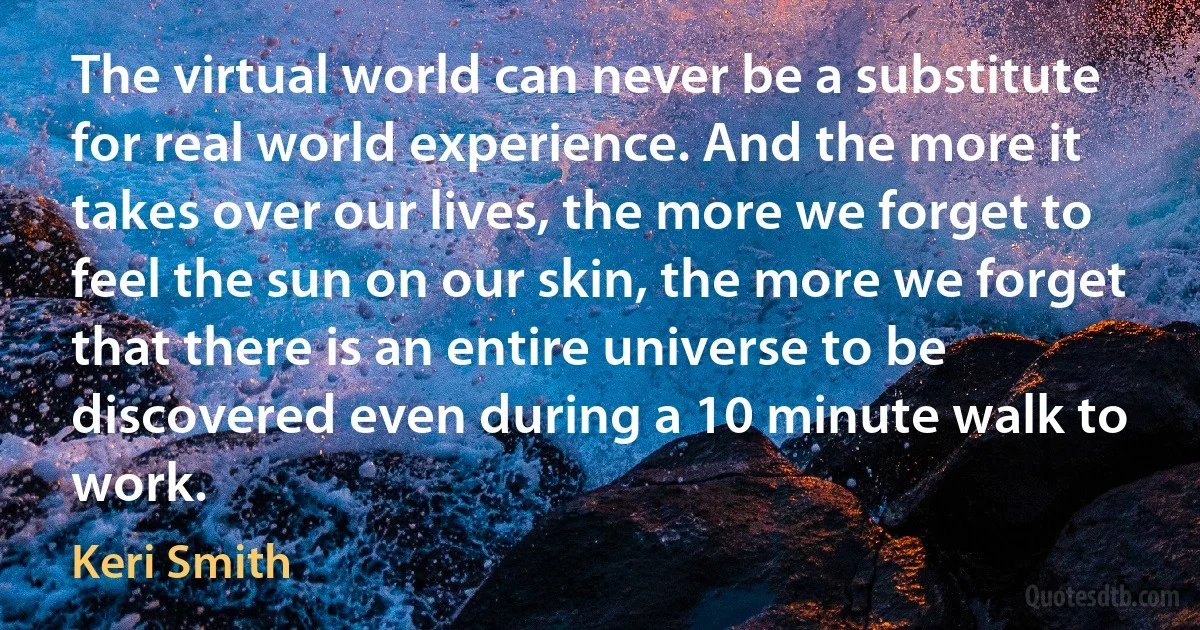 The virtual world can never be a substitute for real world experience. And the more it takes over our lives, the more we forget to feel the sun on our skin, the more we forget that there is an entire universe to be discovered even during a 10 minute walk to work. (Keri Smith)