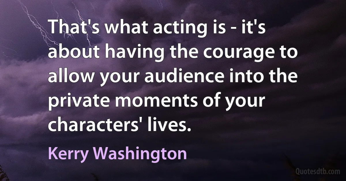 That's what acting is - it's about having the courage to allow your audience into the private moments of your characters' lives. (Kerry Washington)