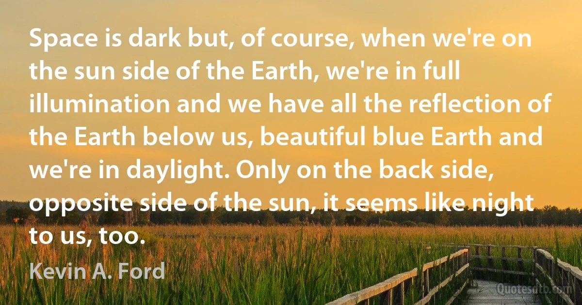 Space is dark but, of course, when we're on the sun side of the Earth, we're in full illumination and we have all the reflection of the Earth below us, beautiful blue Earth and we're in daylight. Only on the back side, opposite side of the sun, it seems like night to us, too. (Kevin A. Ford)