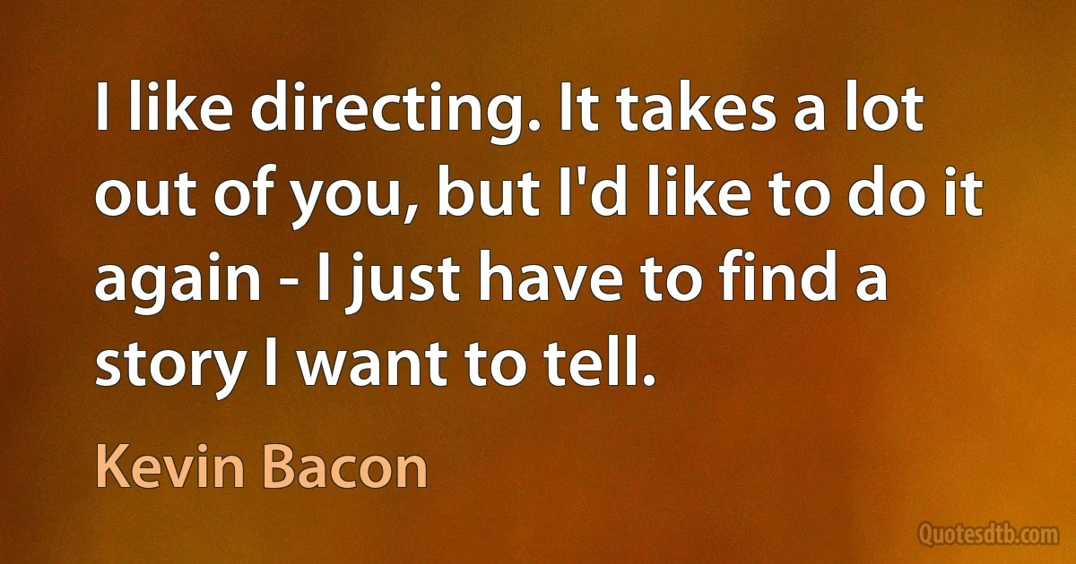 I like directing. It takes a lot out of you, but I'd like to do it again - I just have to find a story I want to tell. (Kevin Bacon)