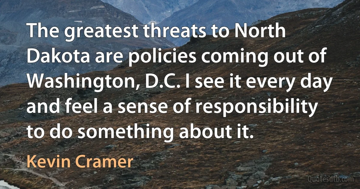 The greatest threats to North Dakota are policies coming out of Washington, D.C. I see it every day and feel a sense of responsibility to do something about it. (Kevin Cramer)