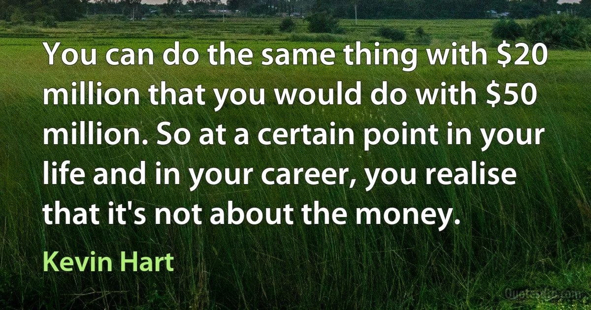 You can do the same thing with $20 million that you would do with $50 million. So at a certain point in your life and in your career, you realise that it's not about the money. (Kevin Hart)