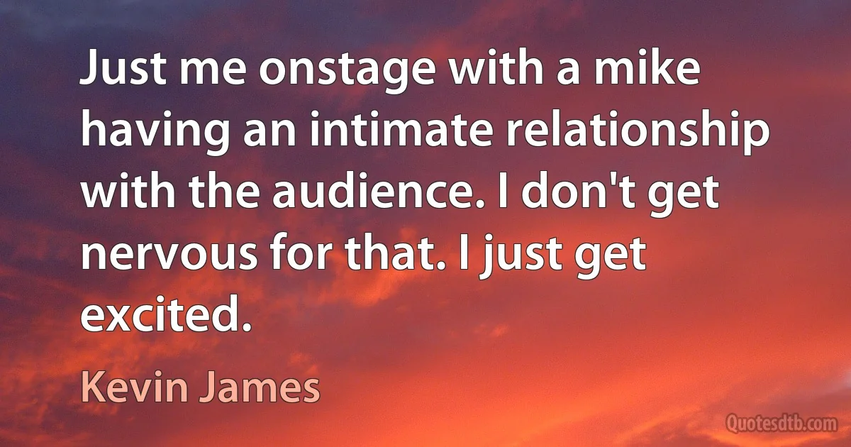 Just me onstage with a mike having an intimate relationship with the audience. I don't get nervous for that. I just get excited. (Kevin James)