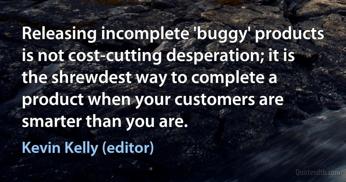 Releasing incomplete 'buggy' products is not cost-cutting desperation; it is the shrewdest way to complete a product when your customers are smarter than you are. (Kevin Kelly (editor))