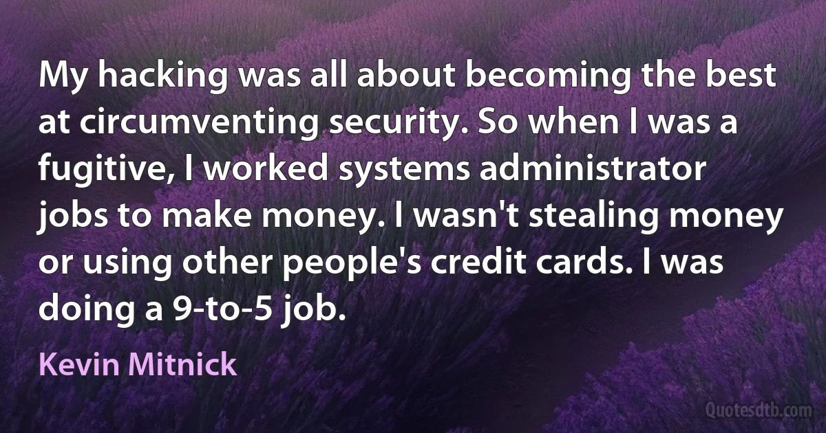 My hacking was all about becoming the best at circumventing security. So when I was a fugitive, I worked systems administrator jobs to make money. I wasn't stealing money or using other people's credit cards. I was doing a 9-to-5 job. (Kevin Mitnick)