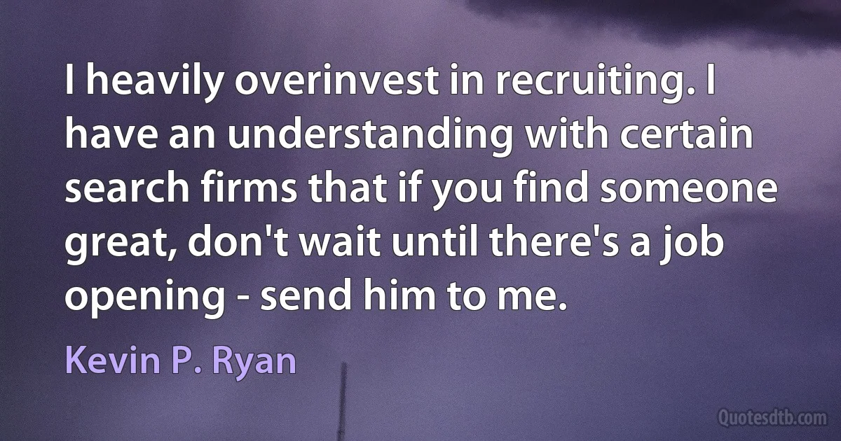 I heavily overinvest in recruiting. I have an understanding with certain search firms that if you find someone great, don't wait until there's a job opening - send him to me. (Kevin P. Ryan)