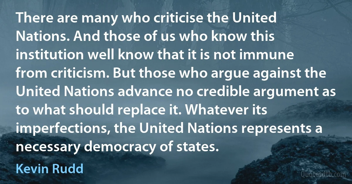 There are many who criticise the United Nations. And those of us who know this institution well know that it is not immune from criticism. But those who argue against the United Nations advance no credible argument as to what should replace it. Whatever its imperfections, the United Nations represents a necessary democracy of states. (Kevin Rudd)