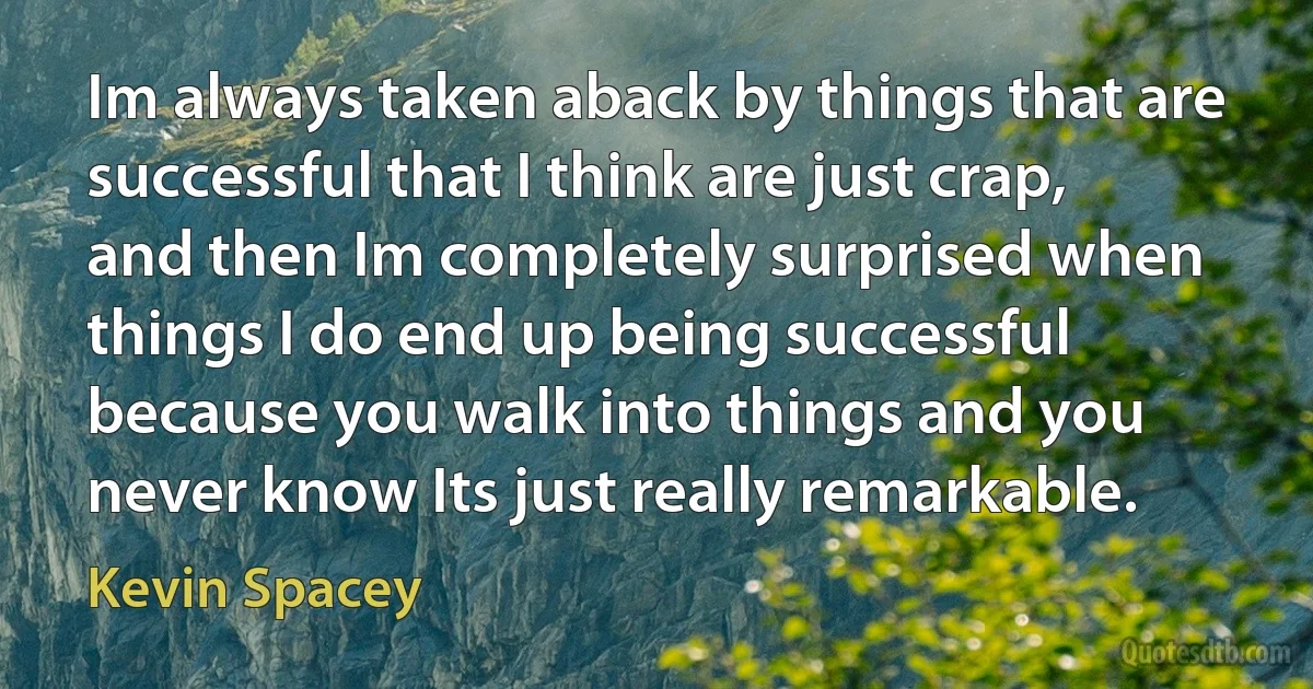 Im always taken aback by things that are successful that I think are just crap, and then Im completely surprised when things I do end up being successful because you walk into things and you never know Its just really remarkable. (Kevin Spacey)