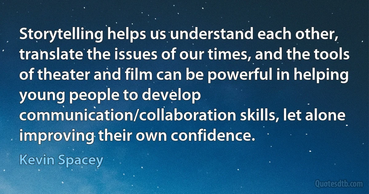 Storytelling helps us understand each other, translate the issues of our times, and the tools of theater and film can be powerful in helping young people to develop communication/collaboration skills, let alone improving their own confidence. (Kevin Spacey)