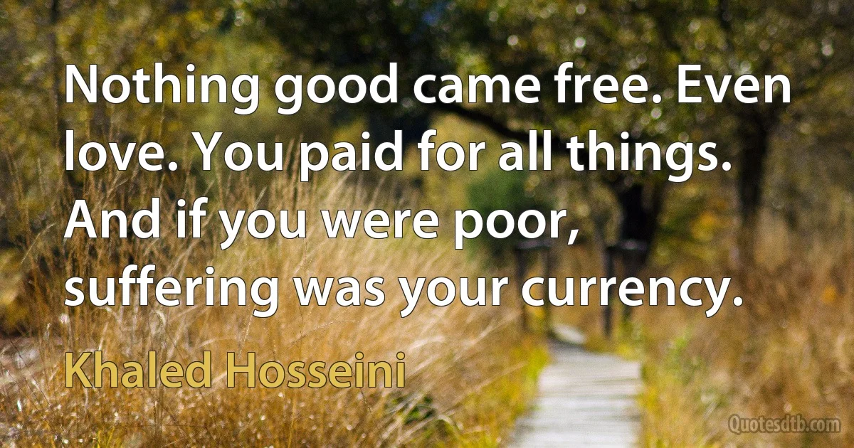 Nothing good came free. Even love. You paid for all things. And if you were poor, suffering was your currency. (Khaled Hosseini)