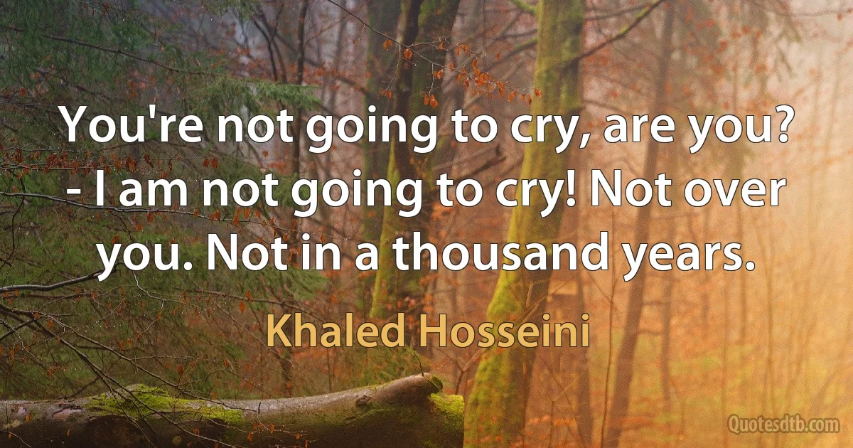 You're not going to cry, are you?
- I am not going to cry! Not over you. Not in a thousand years. (Khaled Hosseini)