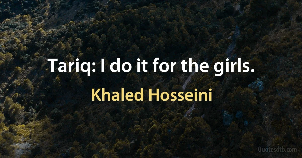 Tariq: I do it for the girls. (Khaled Hosseini)