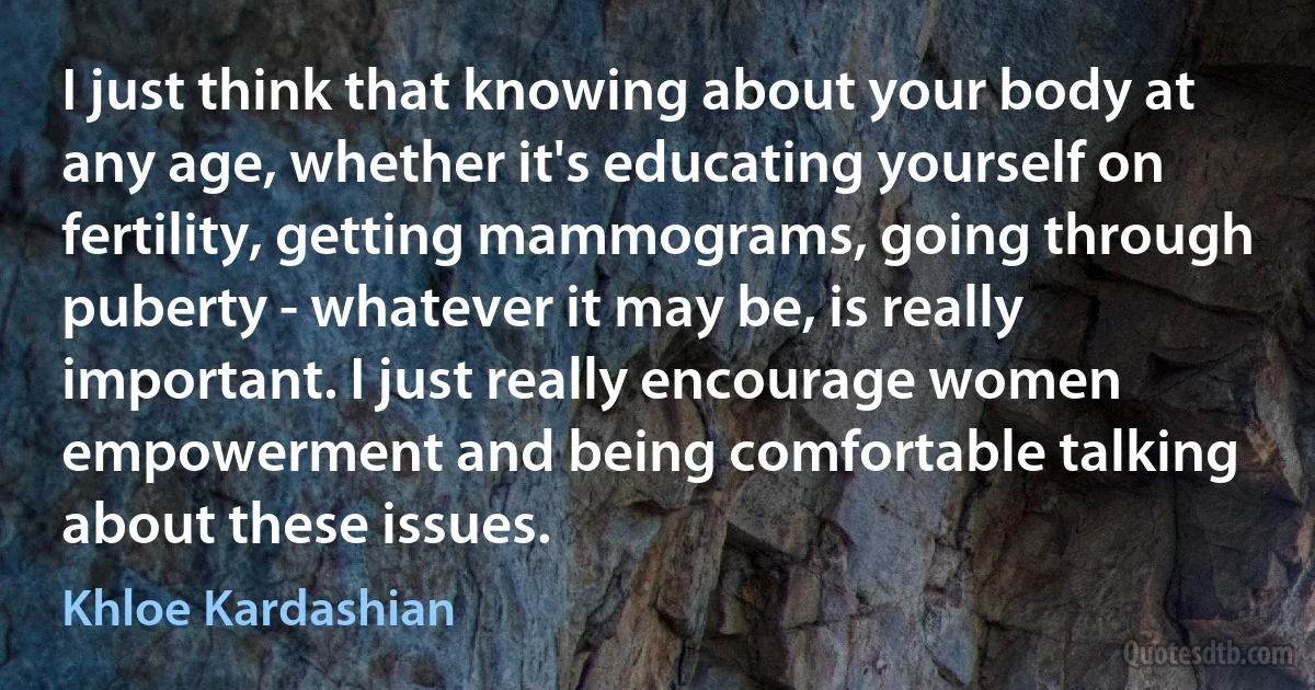 I just think that knowing about your body at any age, whether it's educating yourself on fertility, getting mammograms, going through puberty - whatever it may be, is really important. I just really encourage women empowerment and being comfortable talking about these issues. (Khloe Kardashian)