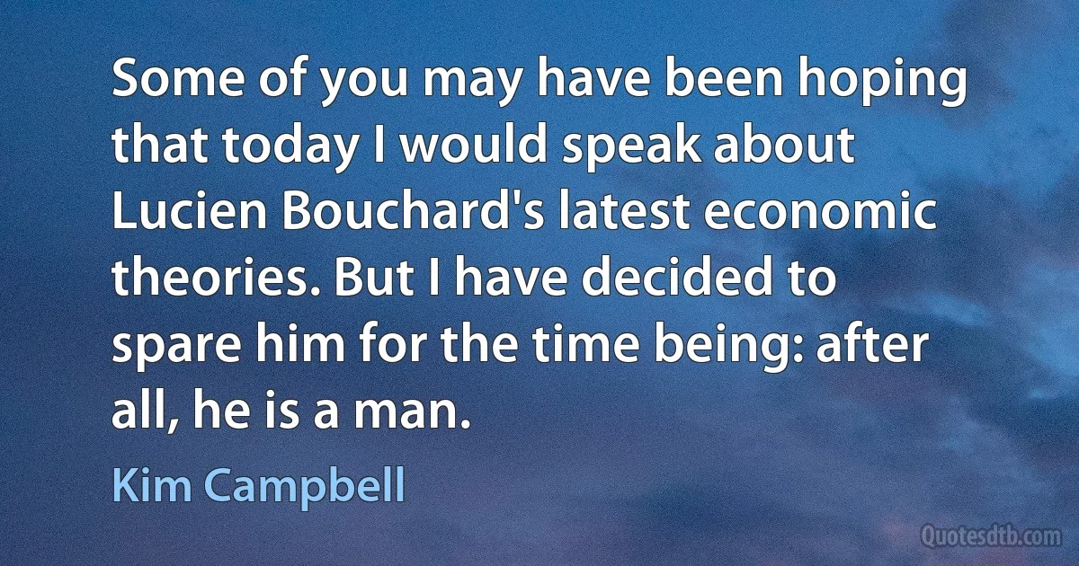 Some of you may have been hoping that today I would speak about Lucien Bouchard's latest economic theories. But I have decided to spare him for the time being: after all, he is a man. (Kim Campbell)