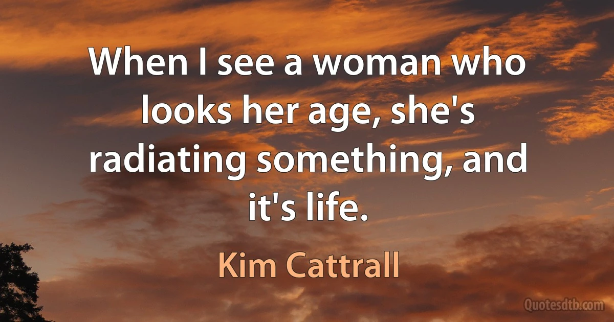 When I see a woman who looks her age, she's radiating something, and it's life. (Kim Cattrall)