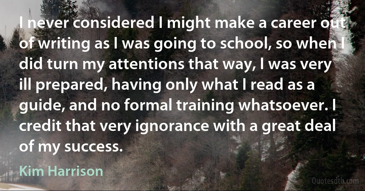 I never considered I might make a career out of writing as I was going to school, so when I did turn my attentions that way, I was very ill prepared, having only what I read as a guide, and no formal training whatsoever. I credit that very ignorance with a great deal of my success. (Kim Harrison)