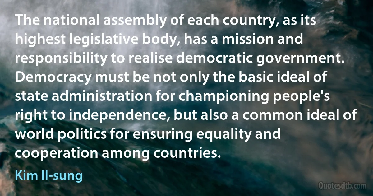 The national assembly of each country, as its highest legislative body, has a mission and responsibility to realise democratic government. Democracy must be not only the basic ideal of state administration for championing people's right to independence, but also a common ideal of world politics for ensuring equality and cooperation among countries. (Kim Il-sung)