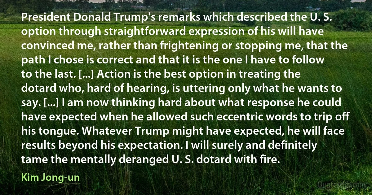 President Donald Trump's remarks which described the U. S. option through straightforward expression of his will have convinced me, rather than frightening or stopping me, that the path I chose is correct and that it is the one I have to follow to the last. [...] Action is the best option in treating the dotard who, hard of hearing, is uttering only what he wants to say. [...] I am now thinking hard about what response he could have expected when he allowed such eccentric words to trip off his tongue. Whatever Trump might have expected, he will face results beyond his expectation. I will surely and definitely tame the mentally deranged U. S. dotard with fire. (Kim Jong-un)