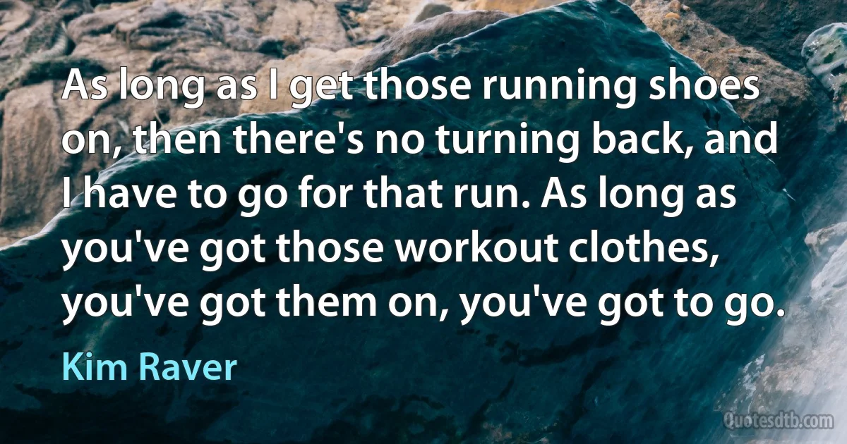 As long as I get those running shoes on, then there's no turning back, and I have to go for that run. As long as you've got those workout clothes, you've got them on, you've got to go. (Kim Raver)