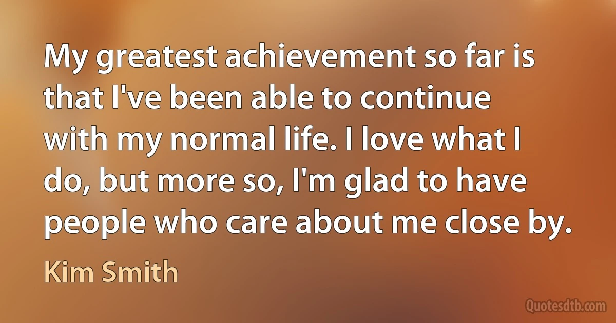 My greatest achievement so far is that I've been able to continue with my normal life. I love what I do, but more so, I'm glad to have people who care about me close by. (Kim Smith)