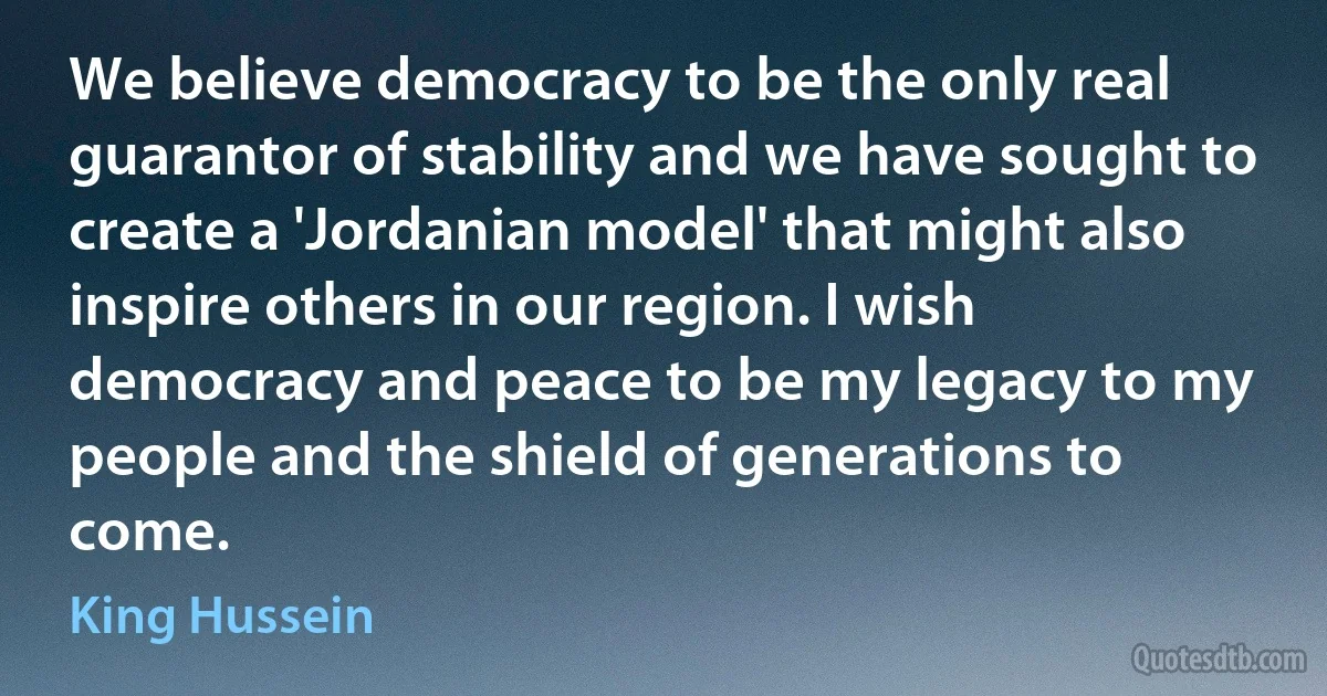 We believe democracy to be the only real guarantor of stability and we have sought to create a 'Jordanian model' that might also inspire others in our region. I wish democracy and peace to be my legacy to my people and the shield of generations to come. (King Hussein)