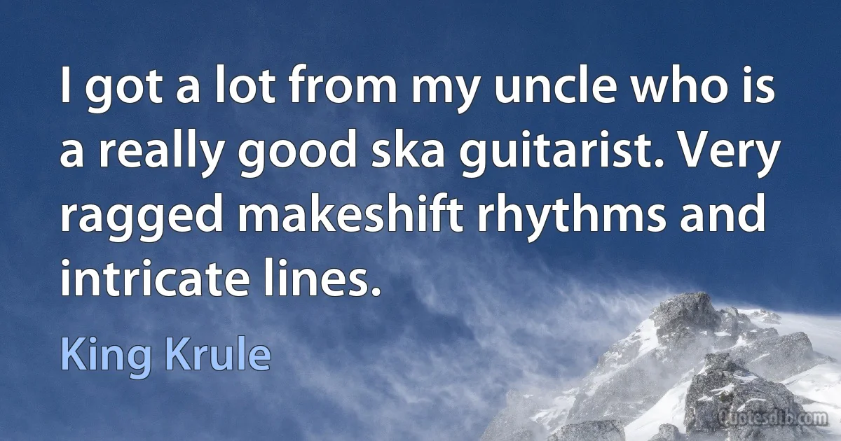 I got a lot from my uncle who is a really good ska guitarist. Very ragged makeshift rhythms and intricate lines. (King Krule)