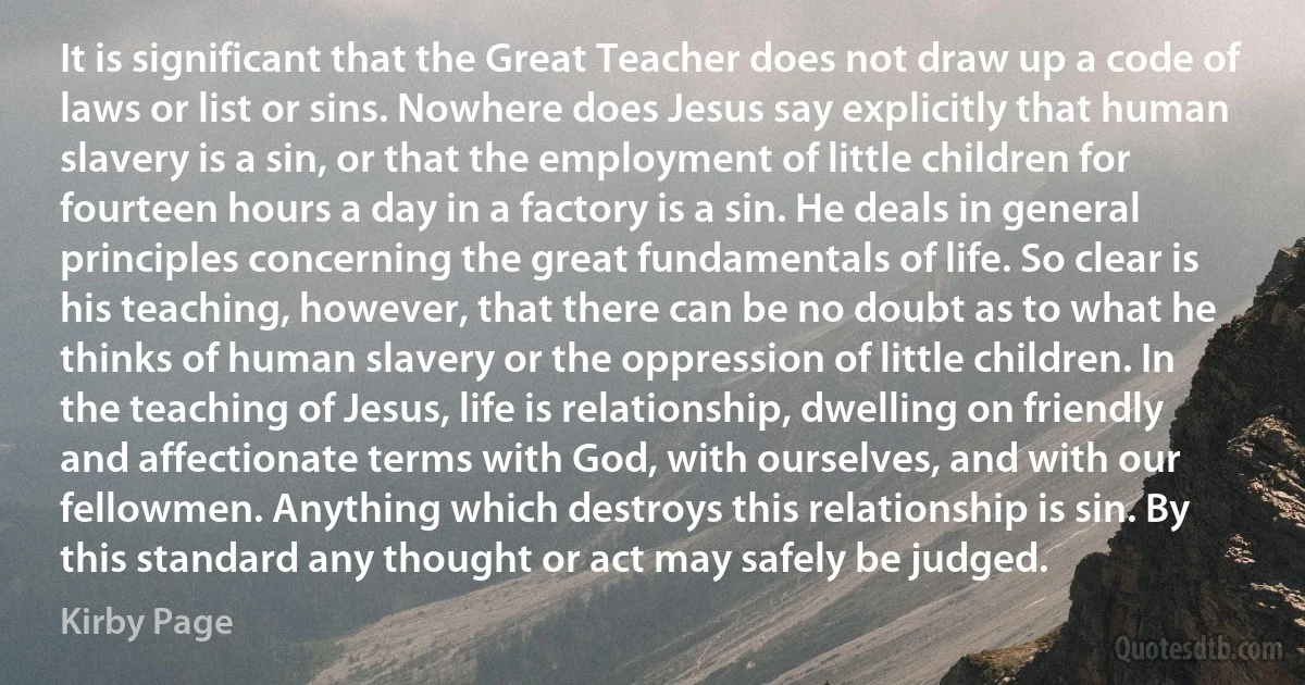 It is significant that the Great Teacher does not draw up a code of laws or list or sins. Nowhere does Jesus say explicitly that human slavery is a sin, or that the employment of little children for fourteen hours a day in a factory is a sin. He deals in general principles concerning the great fundamentals of life. So clear is his teaching, however, that there can be no doubt as to what he thinks of human slavery or the oppression of little children. In the teaching of Jesus, life is relationship, dwelling on friendly and affectionate terms with God, with ourselves, and with our fellowmen. Anything which destroys this relationship is sin. By this standard any thought or act may safely be judged. (Kirby Page)