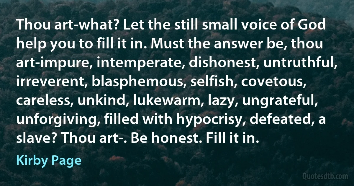 Thou art-what? Let the still small voice of God help you to fill it in. Must the answer be, thou art-impure, intemperate, dishonest, untruthful, irreverent, blasphemous, selfish, covetous, careless, unkind, lukewarm, lazy, ungrateful, unforgiving, filled with hypocrisy, defeated, a slave? Thou art-. Be honest. Fill it in. (Kirby Page)