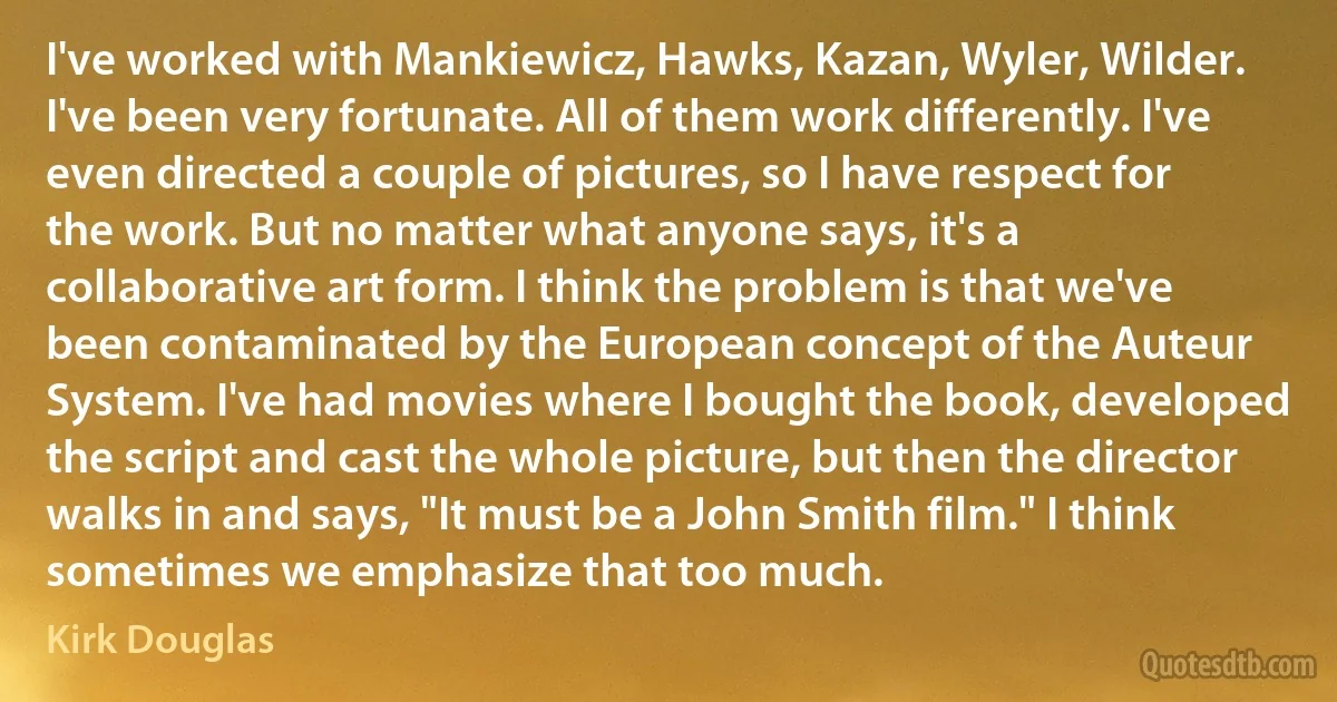 I've worked with Mankiewicz, Hawks, Kazan, Wyler, Wilder. I've been very fortunate. All of them work differently. I've even directed a couple of pictures, so I have respect for the work. But no matter what anyone says, it's a collaborative art form. I think the problem is that we've been contaminated by the European concept of the Auteur System. I've had movies where I bought the book, developed the script and cast the whole picture, but then the director walks in and says, "It must be a John Smith film." I think sometimes we emphasize that too much. (Kirk Douglas)