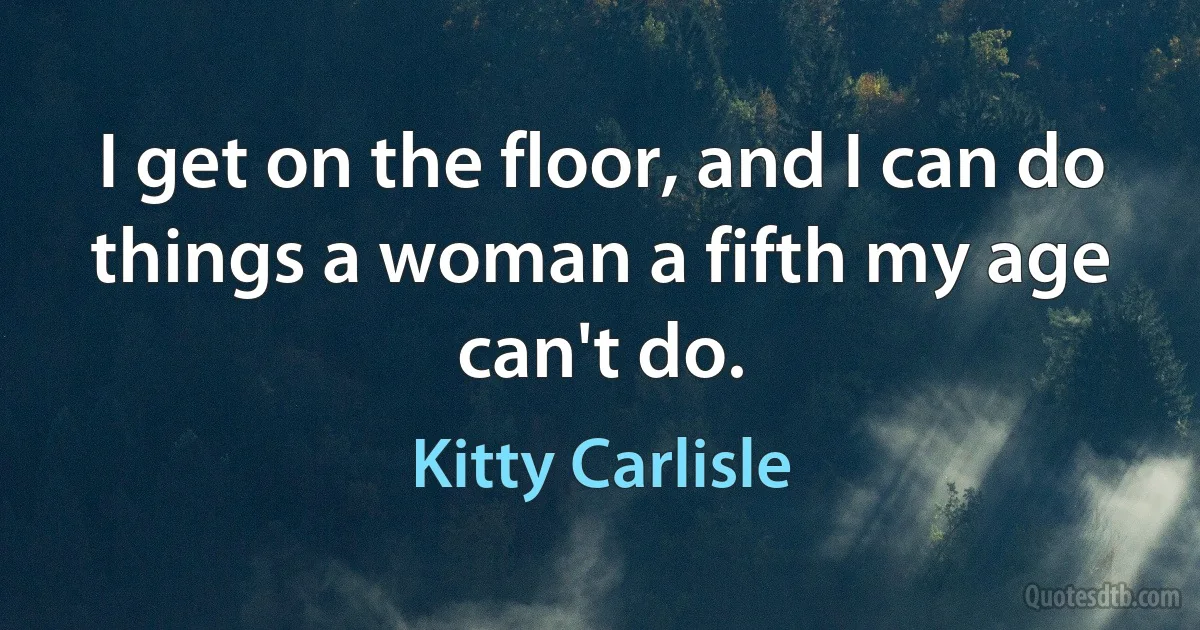 I get on the floor, and I can do things a woman a fifth my age can't do. (Kitty Carlisle)