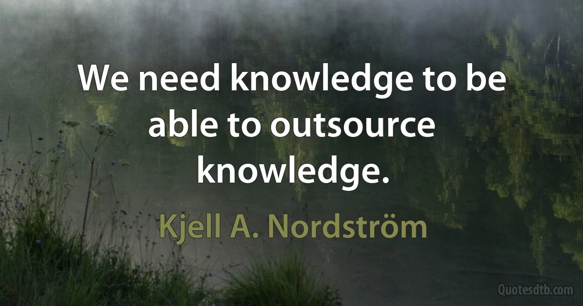 We need knowledge to be able to outsource knowledge. (Kjell A. Nordström)