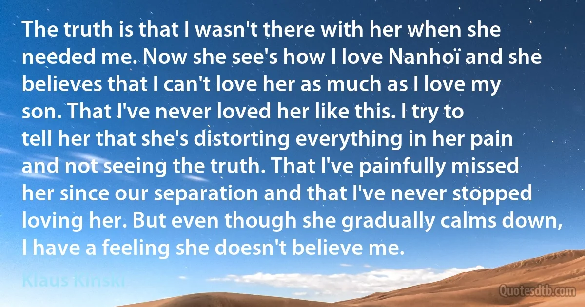 The truth is that I wasn't there with her when she needed me. Now she see's how I love Nanhoï and she believes that I can't love her as much as I love my son. That I've never loved her like this. I try to tell her that she's distorting everything in her pain and not seeing the truth. That I've painfully missed her since our separation and that I've never stopped loving her. But even though she gradually calms down, I have a feeling she doesn't believe me. (Klaus Kinski)