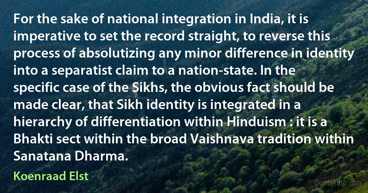 For the sake of national integration in India, it is imperative to set the record straight, to reverse this process of absolutizing any minor difference in identity into a separatist claim to a nation-state. In the specific case of the Sikhs, the obvious fact should be made clear, that Sikh identity is integrated in a hierarchy of differentiation within Hinduism : it is a Bhakti sect within the broad Vaishnava tradition within Sanatana Dharma. (Koenraad Elst)