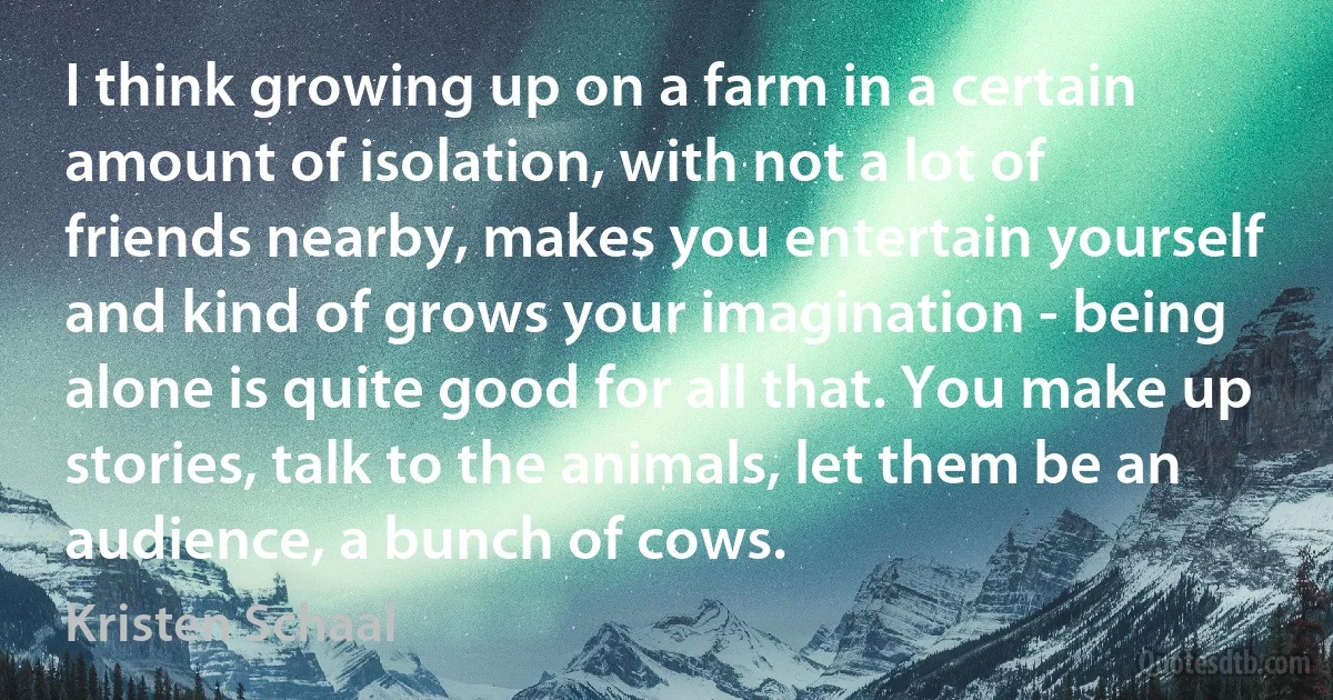 I think growing up on a farm in a certain amount of isolation, with not a lot of friends nearby, makes you entertain yourself and kind of grows your imagination - being alone is quite good for all that. You make up stories, talk to the animals, let them be an audience, a bunch of cows. (Kristen Schaal)