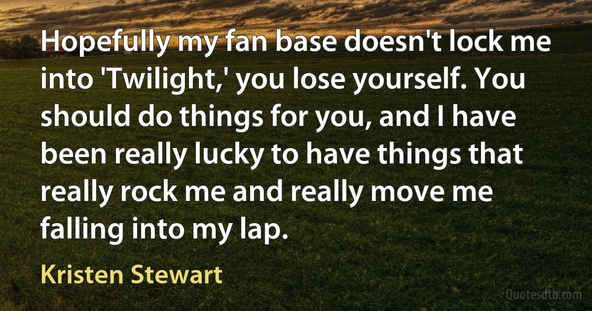 Hopefully my fan base doesn't lock me into 'Twilight,' you lose yourself. You should do things for you, and I have been really lucky to have things that really rock me and really move me falling into my lap. (Kristen Stewart)