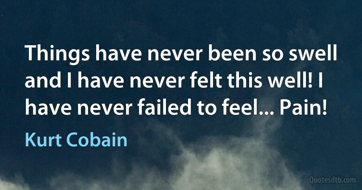 Things have never been so swell
and I have never felt this well! I have never failed to feel... Pain! (Kurt Cobain)